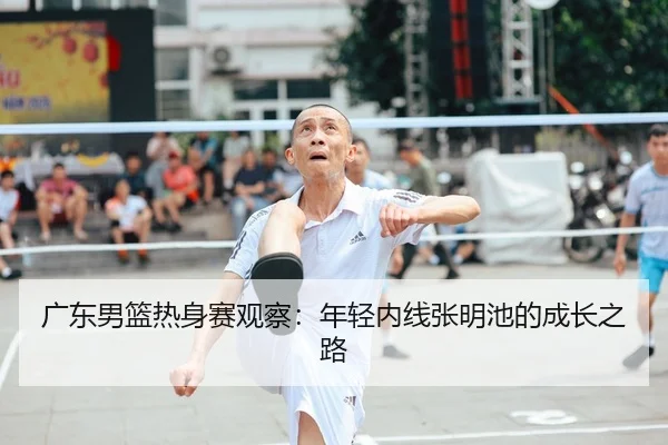 广东男篮热身赛观察：年轻内线张明池的成长之路
