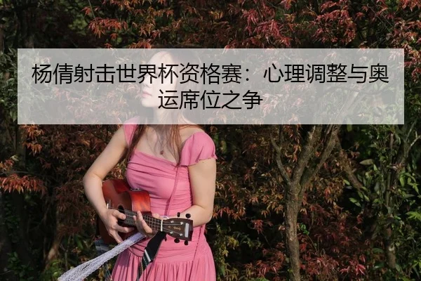 杨倩射击世界杯资格赛：心理调整与奥运席位之争