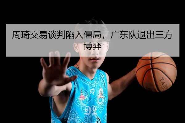 周琦交易谈判陷入僵局，广东队退出三方博弈